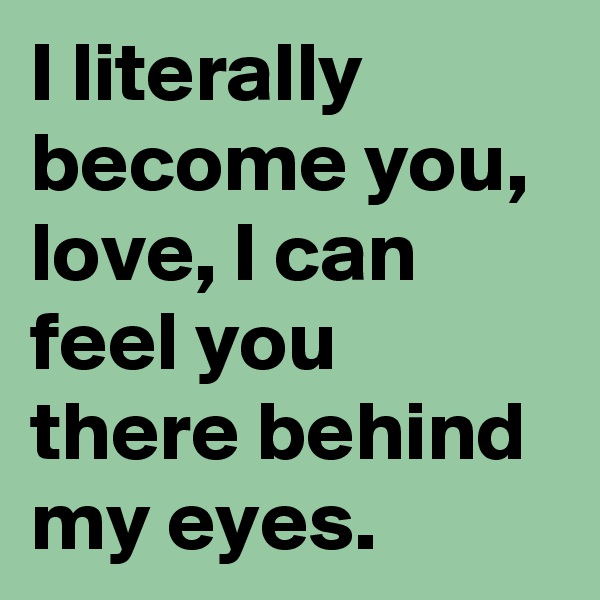 I literally become you, love, I can feel you there behind my eyes.