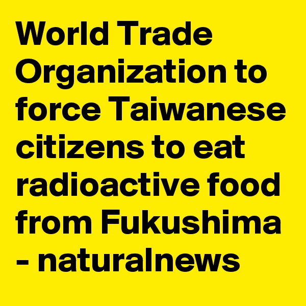 World Trade Organization to force Taiwanese citizens to eat radioactive food from Fukushima
- naturalnews
