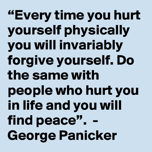 “Every time you hurt yourself physically you will invariably forgive yourself. Do the same with people who hurt you in life and you will find peace”.  -  George Panicker