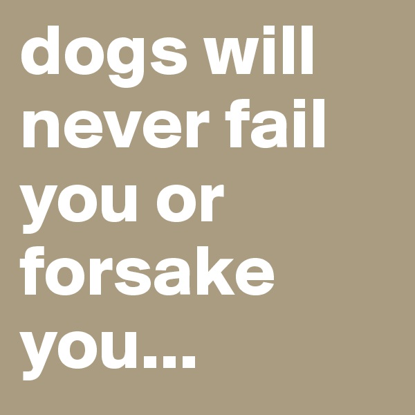 dogs will never fail you or forsake you...