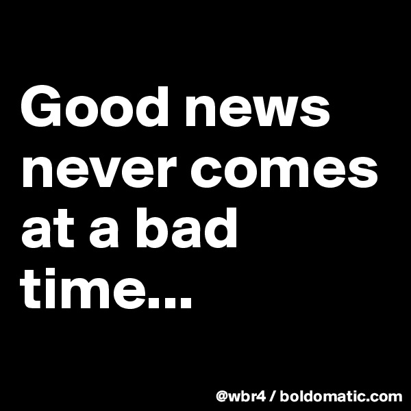 
Good news never comes at a bad time...
