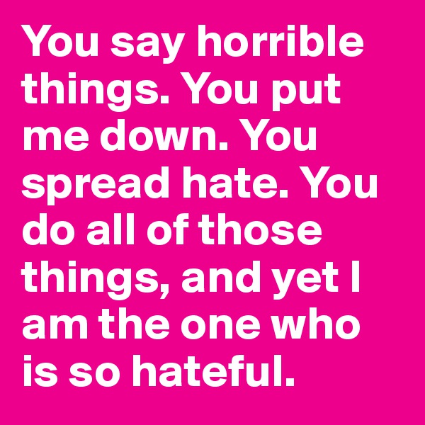 You say horrible things. You put me down. You spread hate. You do all of those things, and yet I am the one who is so hateful. 