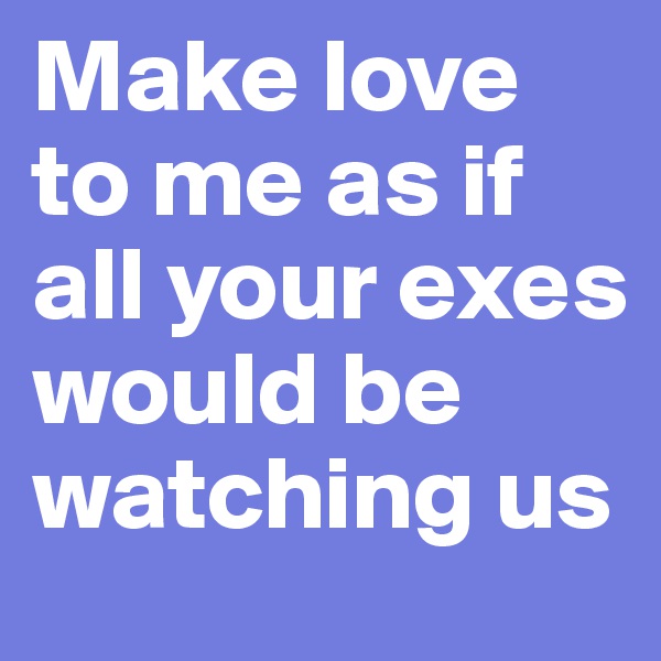 Make love to me as if all your exes would be watching us