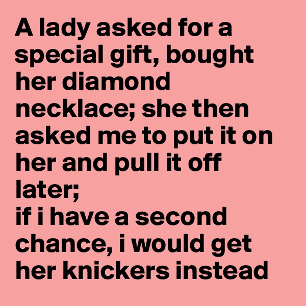 A lady asked for a special gift, bought her diamond necklace; she then asked me to put it on her and pull it off later;
if i have a second chance, i would get her knickers instead
