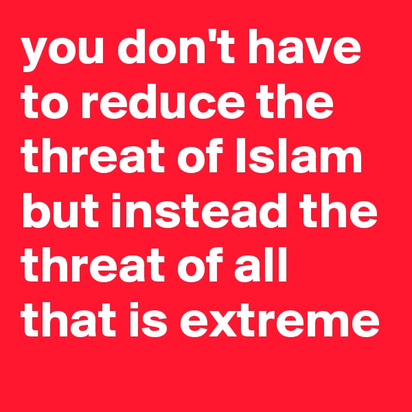you don't have to reduce the threat of Islam but instead the threat of all that is extreme