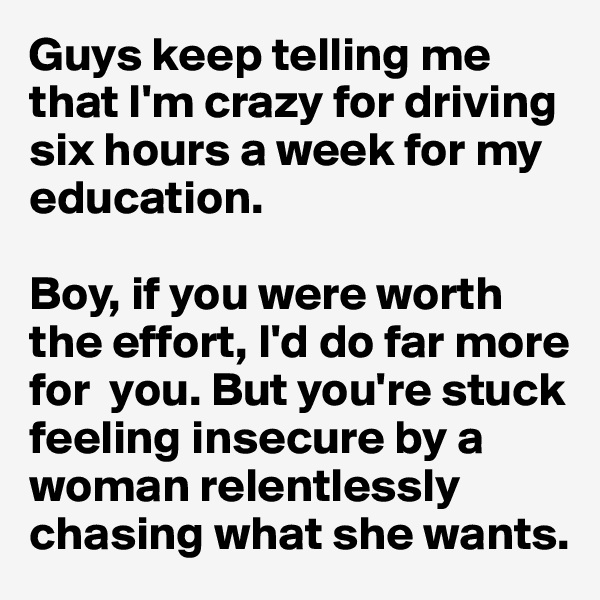 Guys keep telling me that I'm crazy for driving six hours a week for my education. 

Boy, if you were worth the effort, I'd do far more for  you. But you're stuck feeling insecure by a woman relentlessly chasing what she wants. 