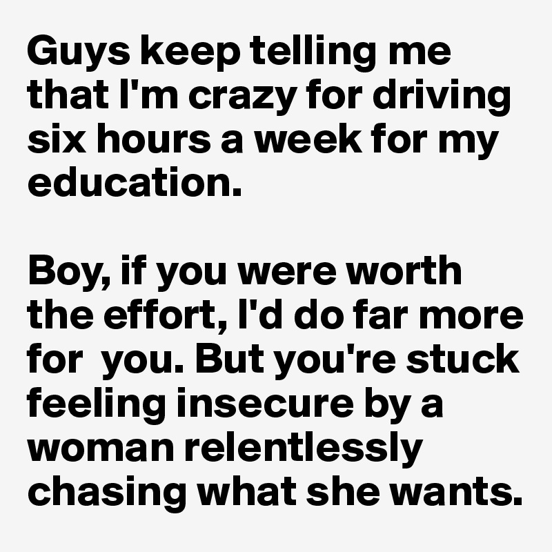 Guys keep telling me that I'm crazy for driving six hours a week for my education. 

Boy, if you were worth the effort, I'd do far more for  you. But you're stuck feeling insecure by a woman relentlessly chasing what she wants. 