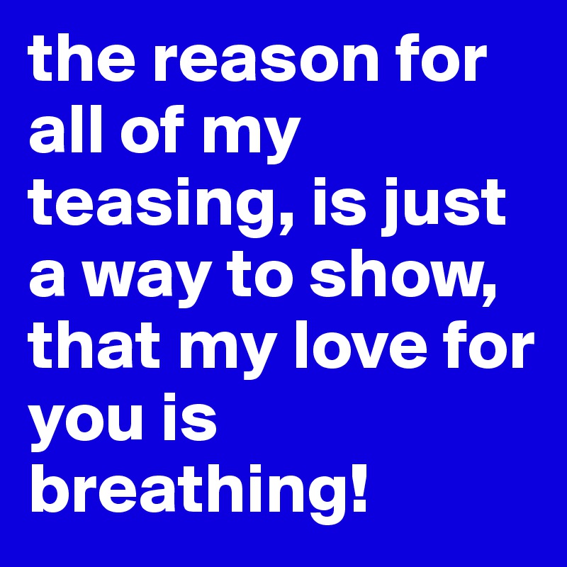 the reason for all of my teasing, is just a way to show, that my love for you is breathing! 