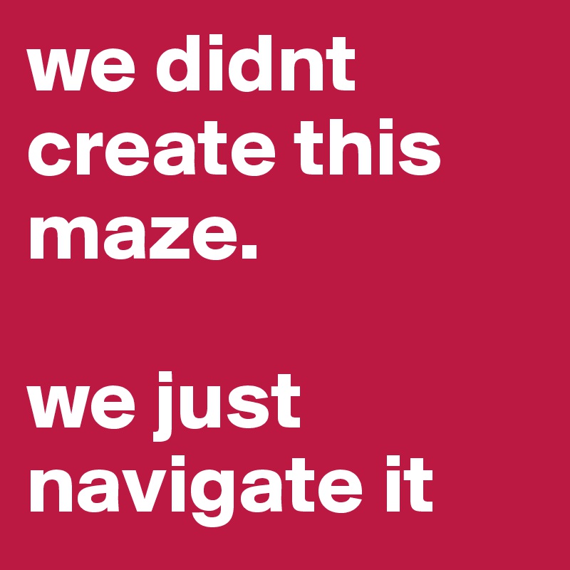 we didnt create this maze. 

we just navigate it