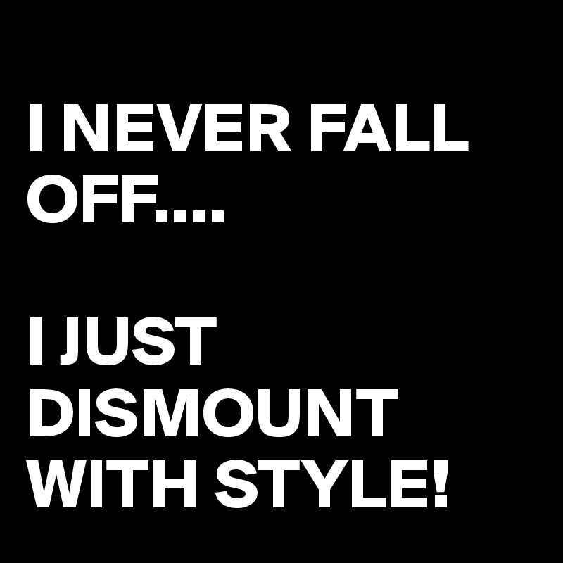 
I NEVER FALL OFF....

I JUST DISMOUNT WITH STYLE!