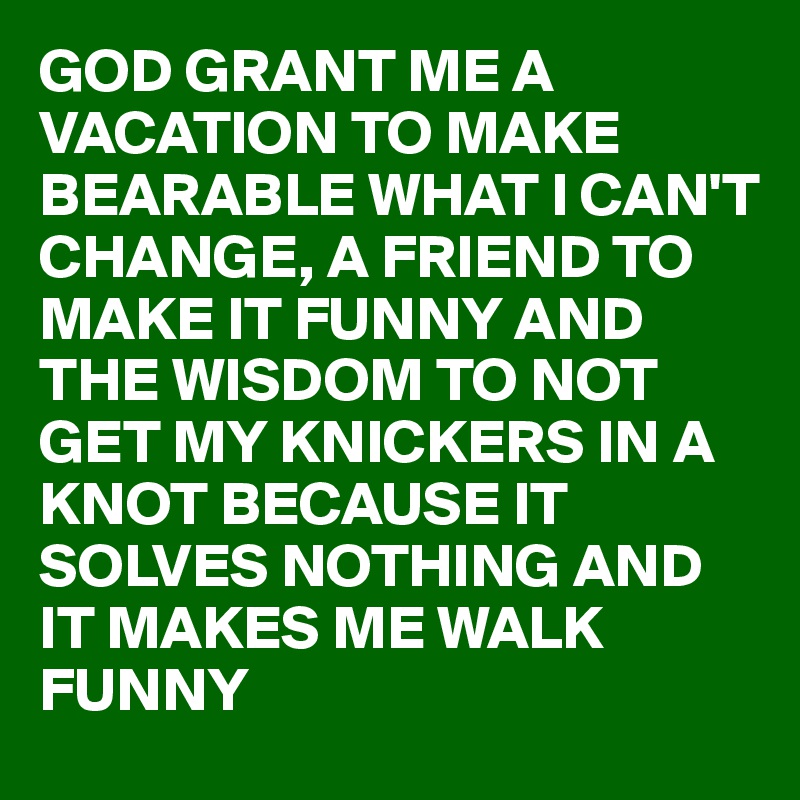 GOD GRANT ME A VACATION TO MAKE BEARABLE WHAT I CAN'T CHANGE, A FRIEND TO MAKE IT FUNNY AND THE WISDOM TO NOT GET MY KNICKERS IN A KNOT BECAUSE IT SOLVES NOTHING AND IT MAKES ME WALK FUNNY