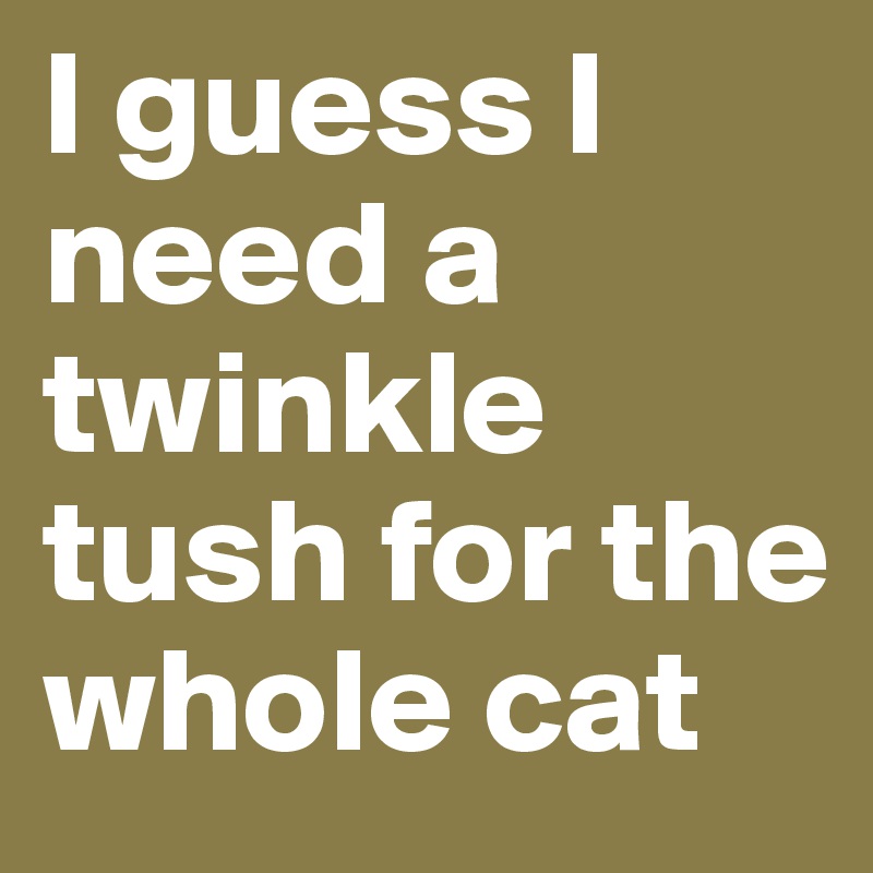 I guess I need a twinkle tush for the whole cat