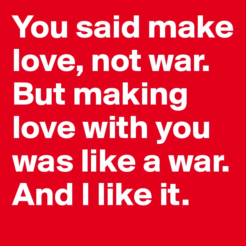 You said make love, not war. But making love with you was like a war. And I like it.
