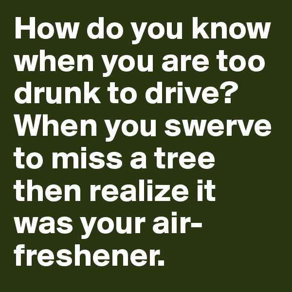 How do you know when you are too drunk to drive? When you swerve to miss a tree then realize it was your air-freshener.