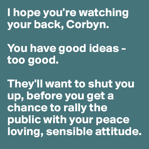 I hope you're watching your back, Corbyn. 

You have good ideas - too good. 

They'll want to shut you up, before you get a chance to rally the public with your peace loving, sensible attitude.