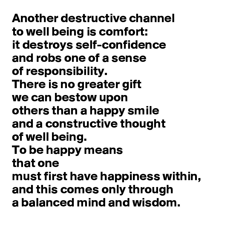 Another destructive channel 
to well being is comfort: 
it destroys self-confidence 
and robs one of a sense 
of responsibility. 
There is no greater gift 
we can bestow upon 
others than a happy smile 
and a constructive thought 
of well being. 
To be happy means 
that one 
must first have happiness within, 
and this comes only through 
a balanced mind and wisdom.
