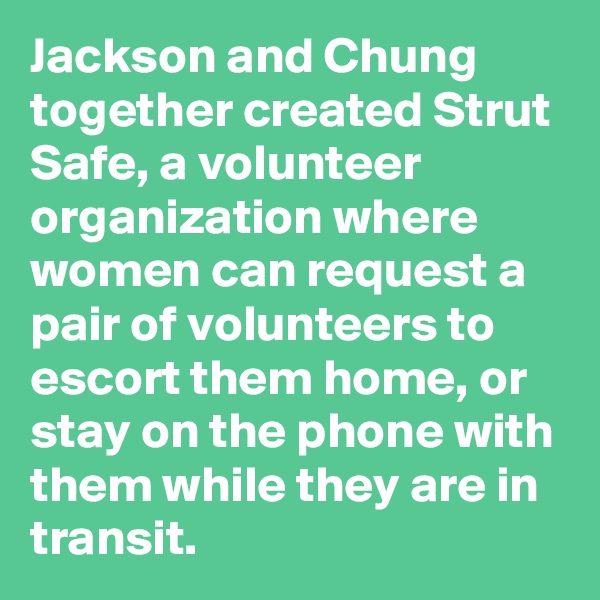 Jackson and Chung together created Strut Safe, a volunteer organization where women can request a pair of volunteers to escort them home, or stay on the phone with them while they are in transit.