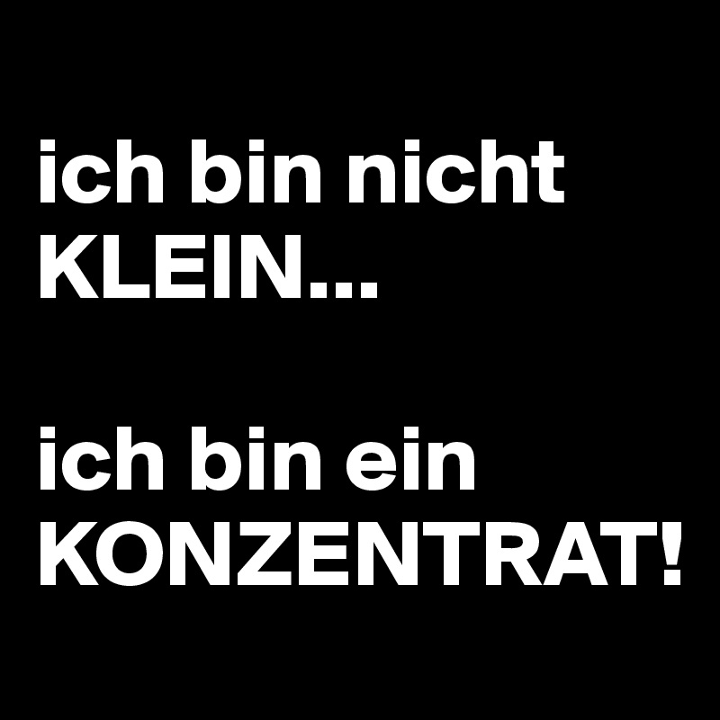 
ich bin nicht KLEIN...

ich bin ein
KONZENTRAT!