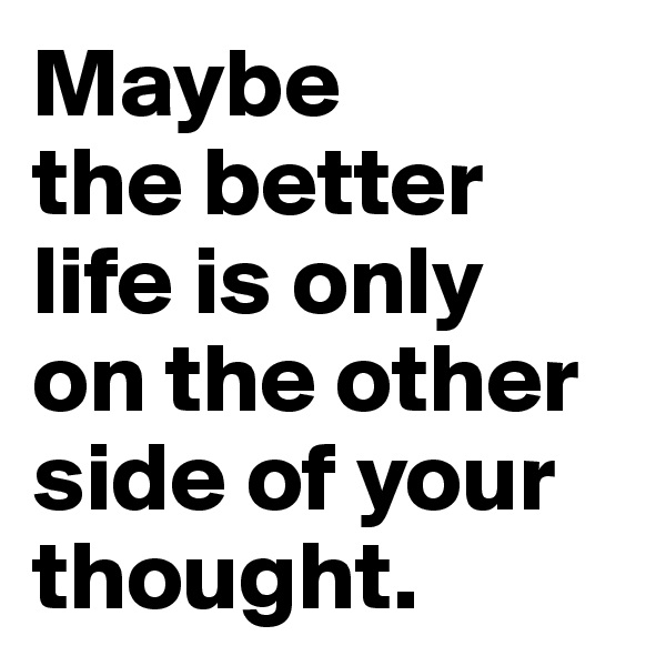 Maybe 
the better life is only 
on the other side of your thought.