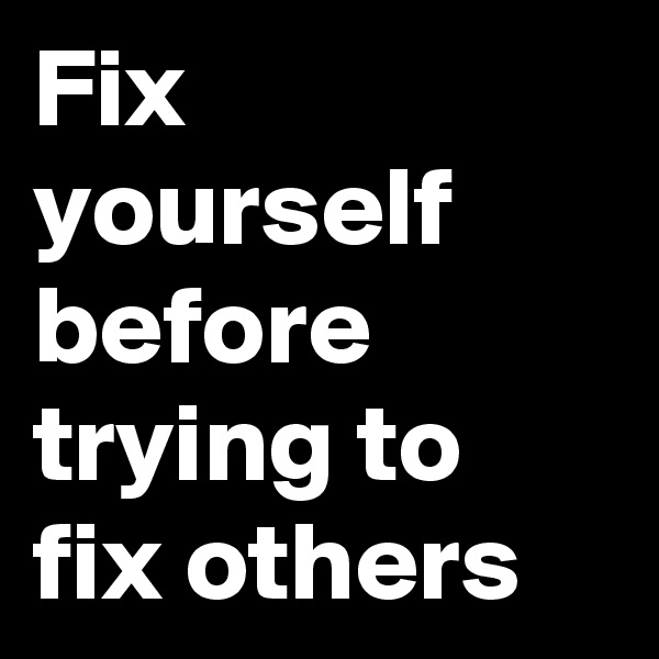 Fix yourself
before trying to fix others