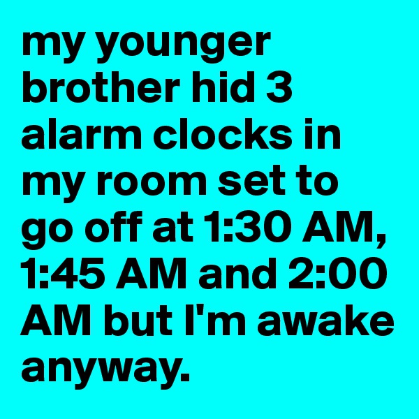my younger brother hid 3 alarm clocks in my room set to go off at 1:30 AM, 1:45 AM and 2:00 AM but I'm awake anyway.  