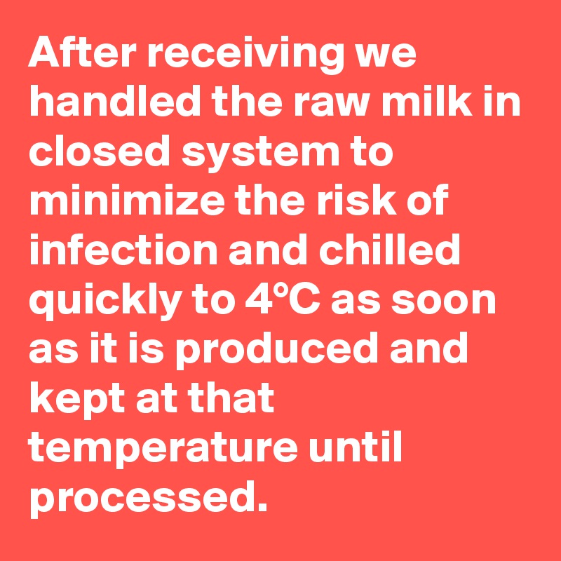 After receiving we handled the raw milk in closed system to minimize the risk of infection and chilled quickly to 4°C as soon as it is produced and kept at that temperature until processed. 