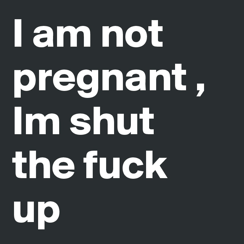 I am not pregnant , Im shut the fuck up