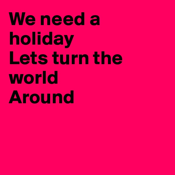 We need a holiday
Lets turn the world 
Around


