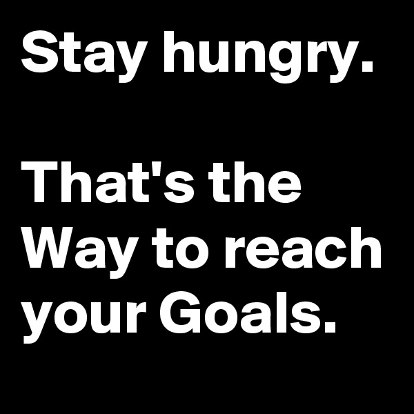 Stay hungry.

That's the Way to reach your Goals.