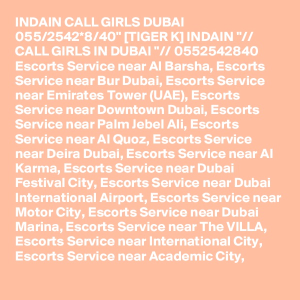 INDAIN CALL GIRLS DUBAI 055/2542*8/40" [TIGER K] INDAIN "// CALL GIRLS IN DUBAI "// 0552542840 Escorts Service near Al Barsha, Escorts Service near Bur Dubai, Escorts Service near Emirates Tower (UAE), Escorts Service near Downtown Dubai, Escorts Service near Palm Jebel Ali, Escorts Service near Al Quoz, Escorts Service near Deira Dubai, Escorts Service near Al Karma, Escorts Service near Dubai Festival City, Escorts Service near Dubai International Airport, Escorts Service near Motor City, Escorts Service near Dubai Marina, Escorts Service near The VILLA, Escorts Service near International City, Escorts Service near Academic City,