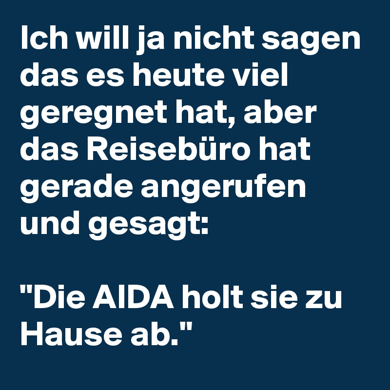 Ich will ja nicht sagen das es heute viel geregnet hat, aber das Reisebüro hat gerade angerufen und gesagt: 

"Die AIDA holt sie zu Hause ab."