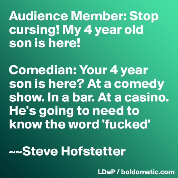 Audience Member: Stop cursing! My 4 year old son is here! 

Comedian: Your 4 year son is here? At a comedy show. In a bar. At a casino. He's going to need to know the word 'fucked'

~~Steve Hofstetter