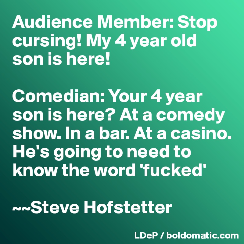 Audience Member: Stop cursing! My 4 year old son is here! 

Comedian: Your 4 year son is here? At a comedy show. In a bar. At a casino. He's going to need to know the word 'fucked'

~~Steve Hofstetter