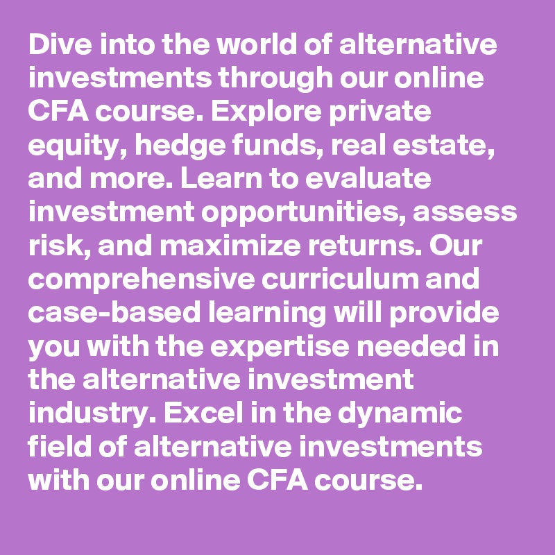 Dive into the world of alternative investments through our online CFA course. Explore private equity, hedge funds, real estate, and more. Learn to evaluate investment opportunities, assess risk, and maximize returns. Our comprehensive curriculum and case-based learning will provide you with the expertise needed in the alternative investment industry. Excel in the dynamic field of alternative investments with our online CFA course.