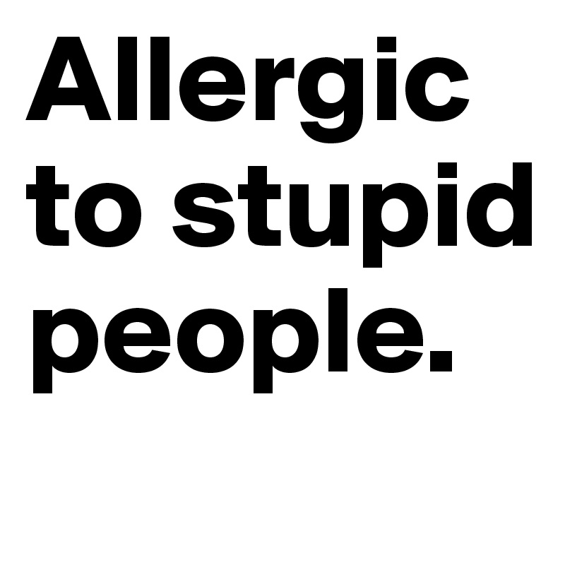 Allergic to stupid people.