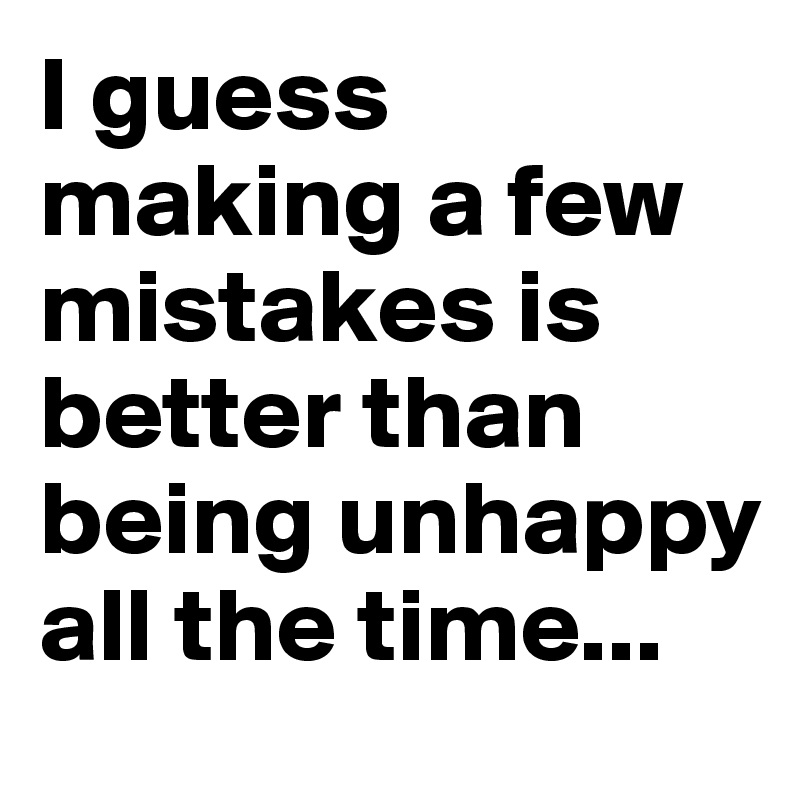 I guess making a few mistakes is better than being unhappy all the time...