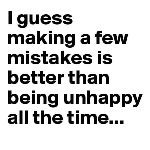I guess making a few mistakes is better than being unhappy all the time...