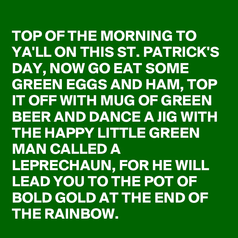 
TOP OF THE MORNING TO YA'LL ON THIS ST. PATRICK'S DAY, NOW GO EAT SOME GREEN EGGS AND HAM, TOP IT OFF WITH MUG OF GREEN BEER AND DANCE A JIG WITH THE HAPPY LITTLE GREEN MAN CALLED A LEPRECHAUN, FOR HE WILL LEAD YOU TO THE POT OF BOLD GOLD AT THE END OF THE RAINBOW.