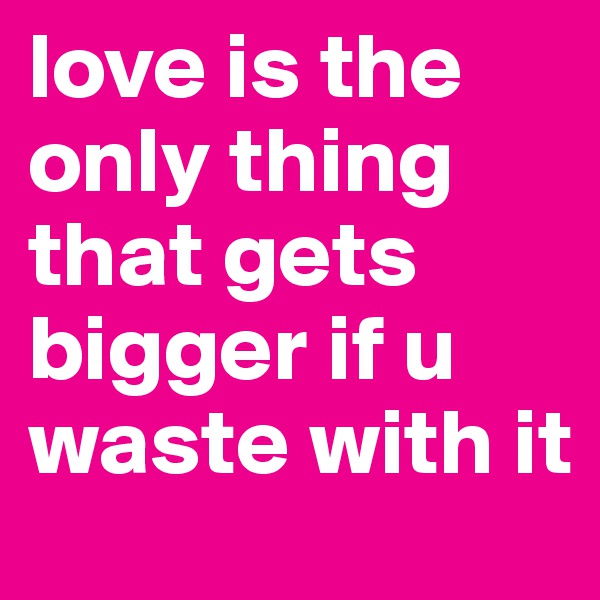 love is the only thing that gets bigger if u waste with it