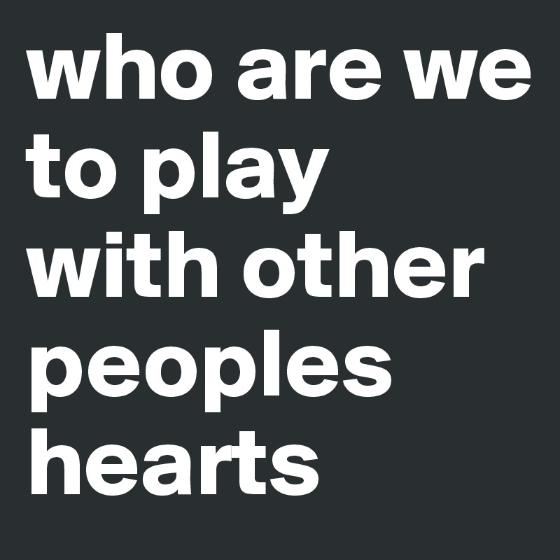 who are we
to play with other peoples hearts