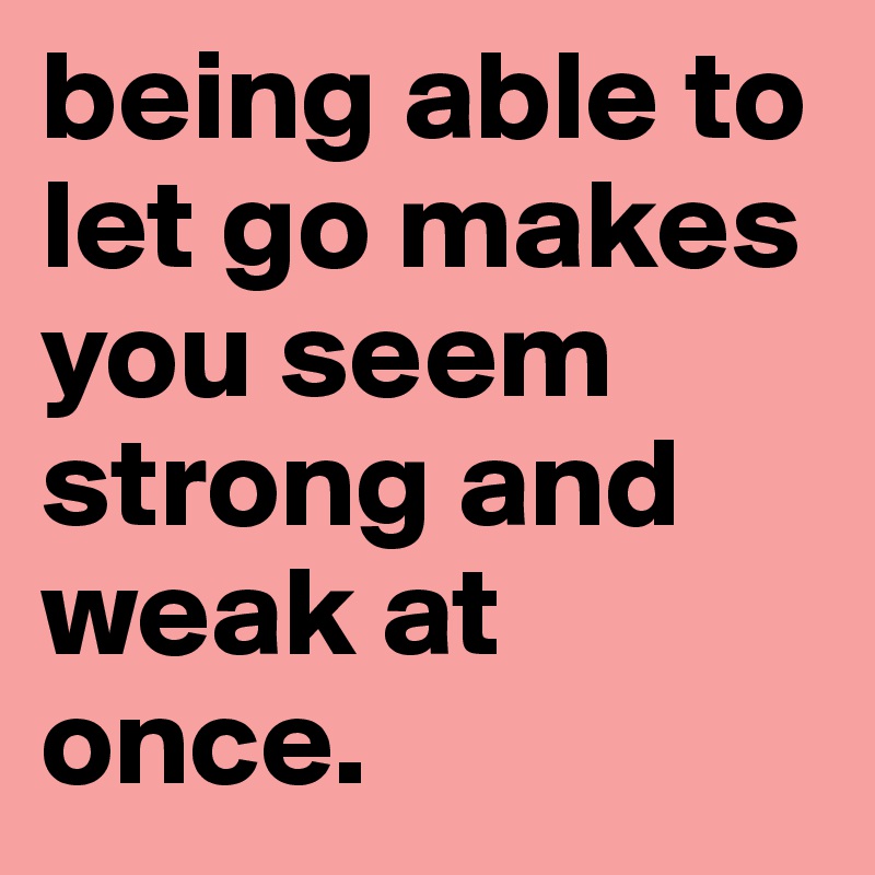 being able to let go makes you seem strong and weak at once.