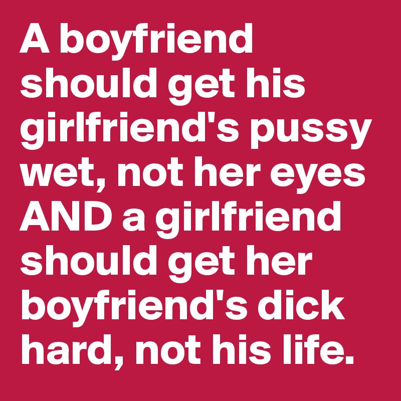 A boyfriend should get his girlfriend's pussy wet, not her eyes AND a girlfriend should get her boyfriend's dick hard, not his life.