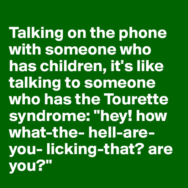 
Talking on the phone with someone who has children, it's like talking to someone who has the Tourette syndrome: "hey! how what-the- hell-are-you- licking-that? are you?"