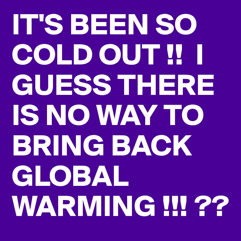 IT'S BEEN SO COLD OUT !!  I GUESS THERE IS NO WAY TO BRING BACK GLOBAL WARMING !!! ??