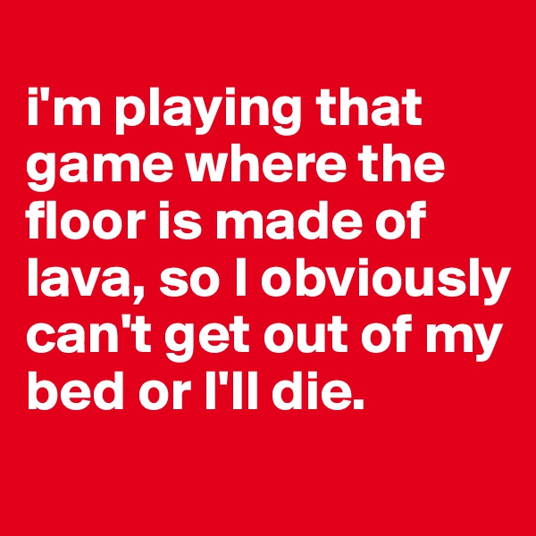 
i'm playing that game where the floor is made of lava, so I obviously can't get out of my bed or I'll die. 
