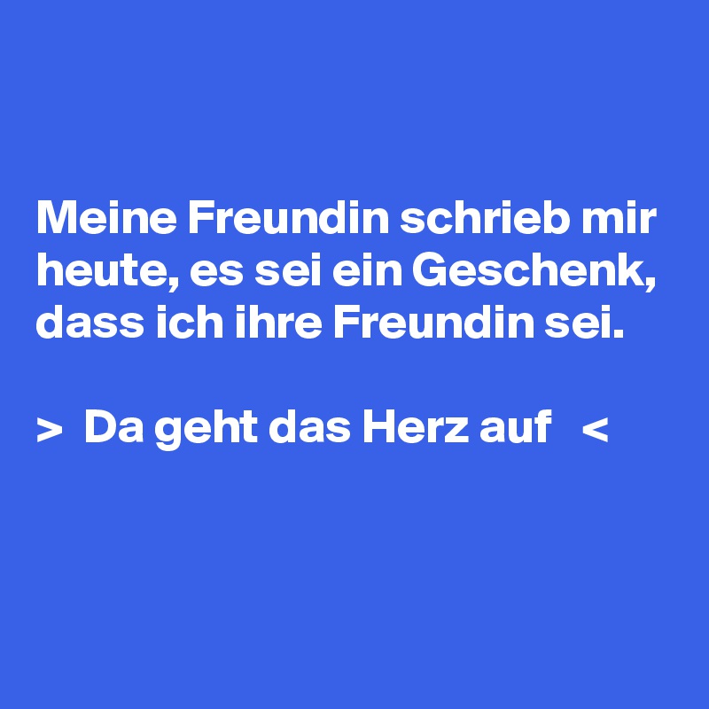 


Meine Freundin schrieb mir heute, es sei ein Geschenk, dass ich ihre Freundin sei. 

>  Da geht das Herz auf   <


