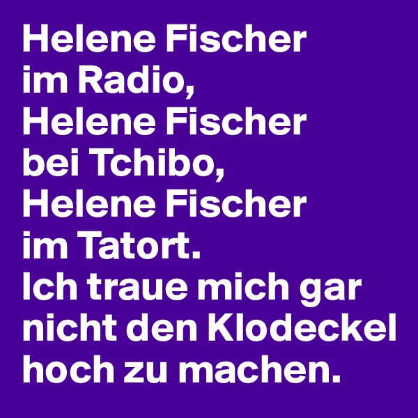 Helene Fischer 
im Radio, 
Helene Fischer 
bei Tchibo, 
Helene Fischer 
im Tatort. 
Ich traue mich gar nicht den Klodeckel hoch zu machen.