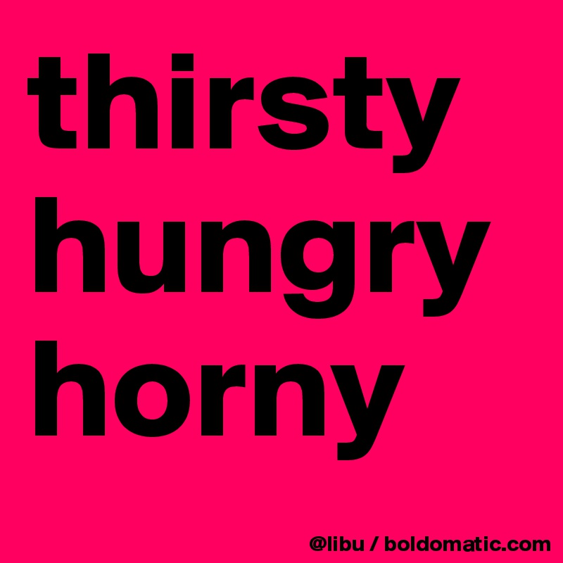 thirsty
hungry
horny