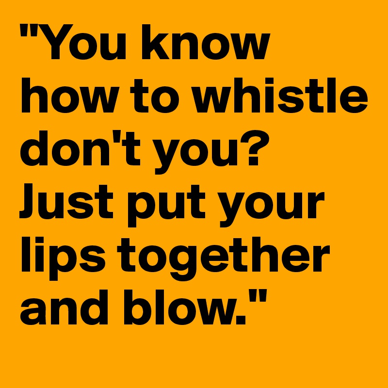 "You know how to whistle don't you? Just put your lips together and blow."