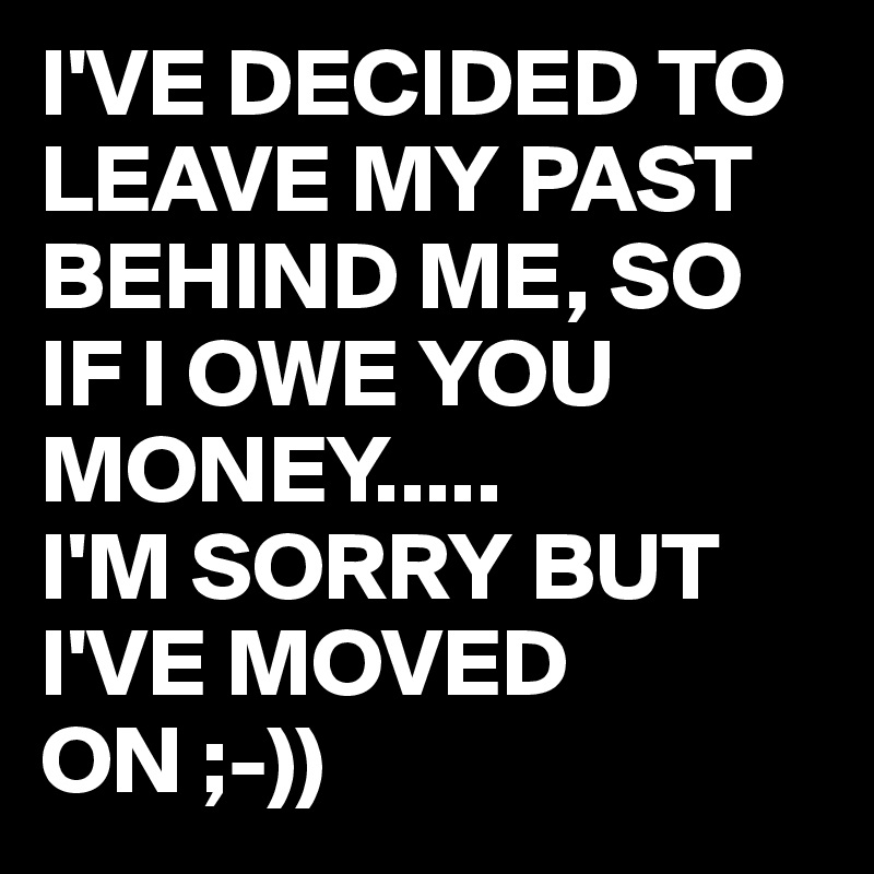 I'VE DECIDED TO LEAVE MY PAST BEHIND ME, SO IF I OWE YOU MONEY.....
I'M SORRY BUT I'VE MOVED ON ;-))